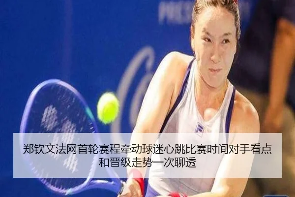 郑钦文法网首轮赛程牵动球迷心跳比赛时间对手看点和晋级走势一次聊透